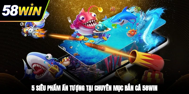 5 siêu phẩm ấn tượng tại chuyên mục bắn cá 58WIN
